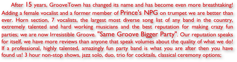      After 15 years, GrooveTown has changed its name and has become even more breathtaking! Adding a female vocalist and a former member of Prince's NPG on trumpet we are better than ever. Horn section, 7 vocalists, the largest most diverse song list of any band in the country, extremely talented and hard working musicians and the best reputation for making crazy fun parties; we are now Irresistible Groove. "Same Groove Bigger Party". Our reputation speaks for itself, we have more reviews than anyone that speak volumes about the quality of what we do! If a professional, highly talented, amazingly fun party band is what you are after then you have found us! 3 hour non-stop shows, jazz solo, duo, trio for cocktails, classical ceremony options;                                                                      